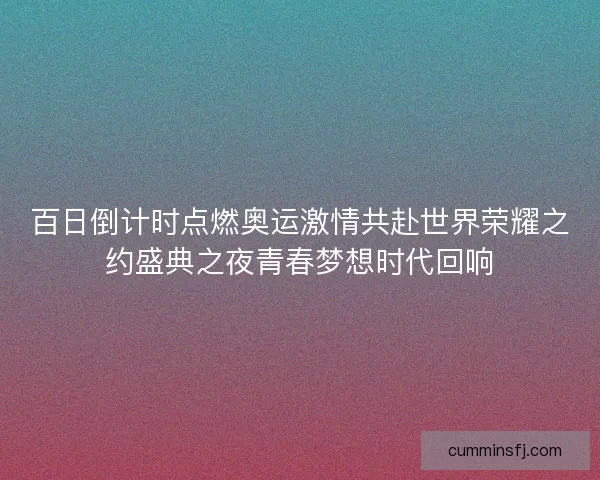 百日倒计时点燃奥运激情共赴世界荣耀之约盛典之夜青春梦想时代回响