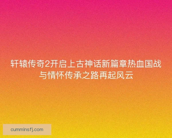 轩辕传奇2开启上古神话新篇章热血国战与情怀传承之路再起风云