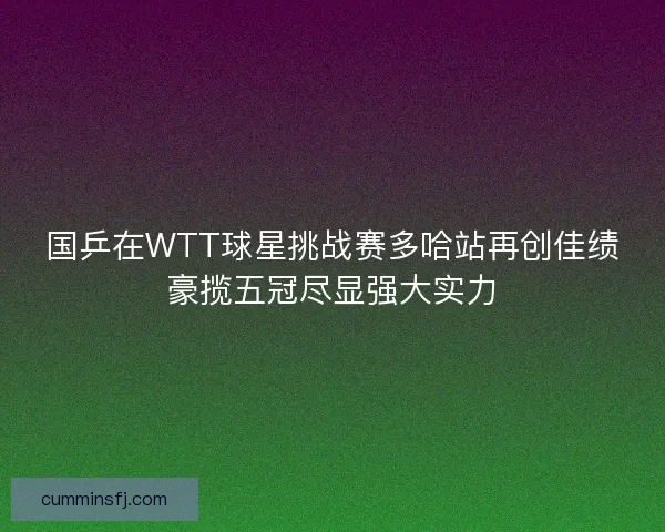 国乒在WTT球星挑战赛多哈站再创佳绩豪揽五冠尽显强大实力