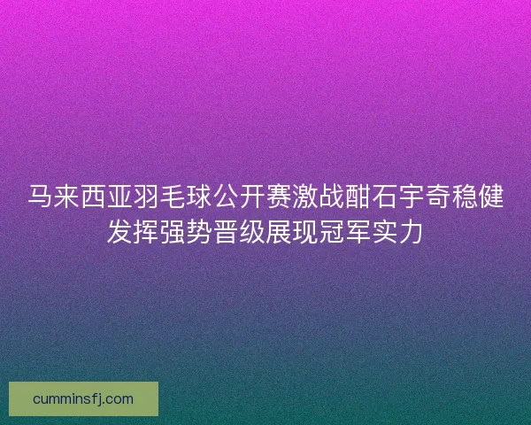 马来西亚羽毛球公开赛激战酣石宇奇稳健发挥强势晋级展现冠军实力